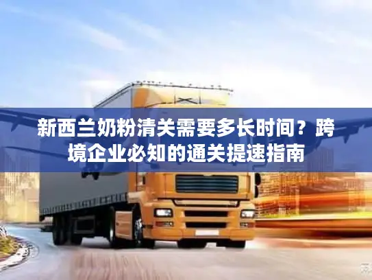 新西兰奶粉清关需要多长时间？跨境企业必知的通关提速指南