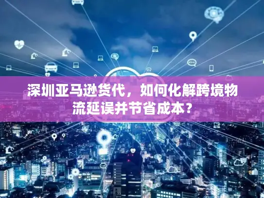 深圳亚马逊货代，如何化解跨境物流延误并节省成本？