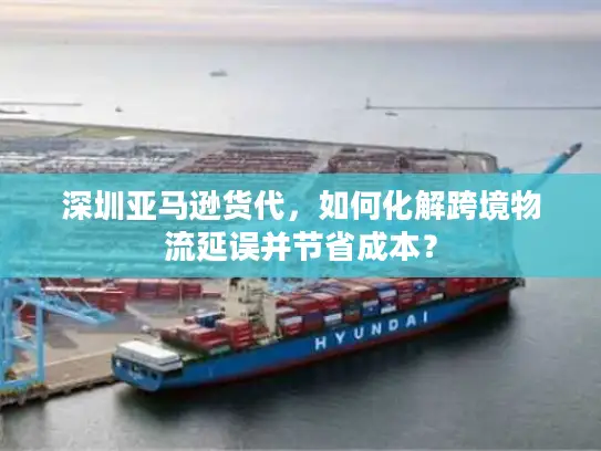 深圳亚马逊货代，如何化解跨境物流延误并节省成本？