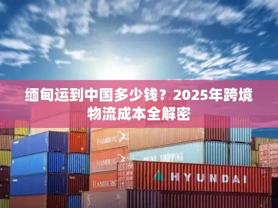 缅甸运到中国多少钱？2025年跨境物流成本全解密