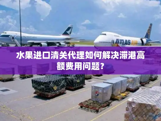 水果进口清关代理如何解决滞港高额费用问题？