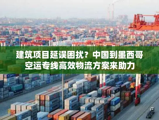 建筑项目延误困扰？中国到墨西哥空运专线高效物流方案来助力