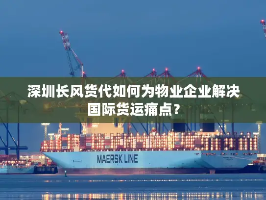 深圳长风货代如何为物业企业解决国际货运痛点？