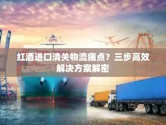 红酒进口清关物流痛点？三步高效解决方案解密