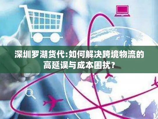 深圳罗湖货代:如何解决跨境物流的高延误与成本困扰？