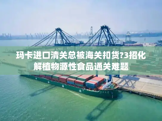 玛卡进口清关总被海关扣货?3招化解植物源性食品通关难题