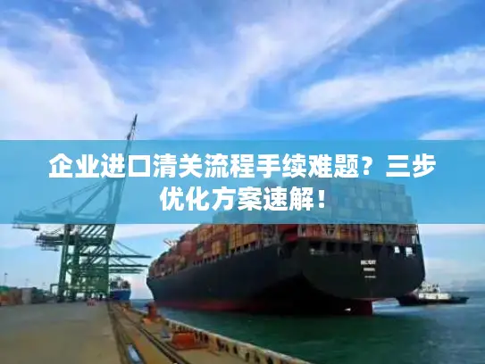 企业进口清关流程手续难题？三步优化方案速解！
