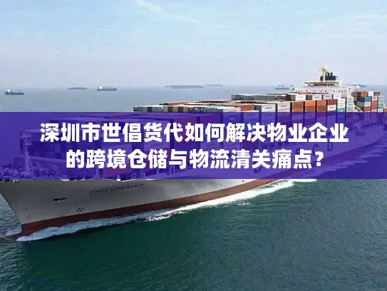 深圳市世倡货代如何解决物业企业的跨境仓储与物流清关痛点？