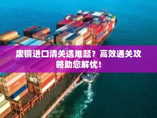废铜进口清关遇难题？高效通关攻略助您解忧！