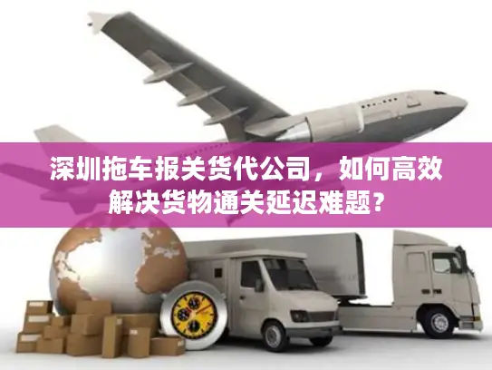 深圳拖车报关货代公司，如何高效解决货物通关延迟难题？