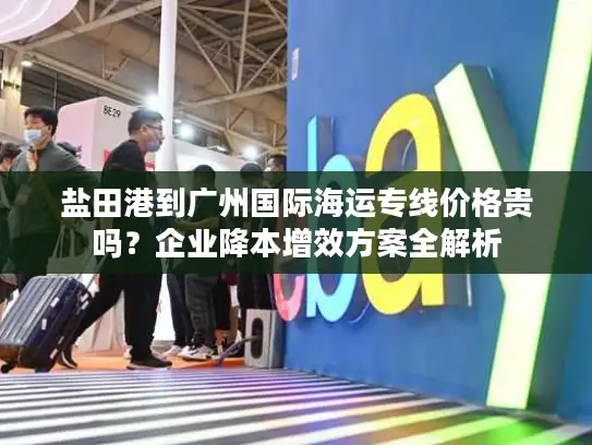 盐田港到广州国际海运专线价格贵吗？企业降本增效方案全解析
