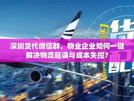 深圳货代微信群，物业企业如何一键解决物流延误与成本失控？
