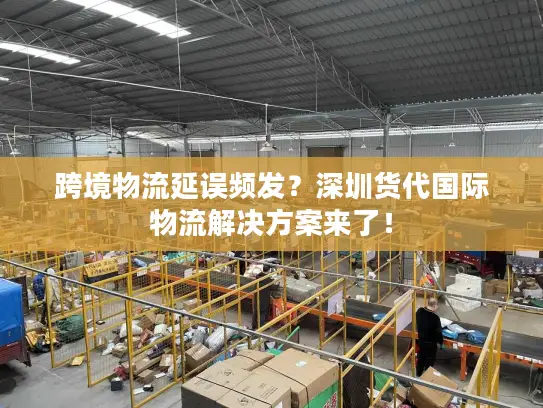 跨境物流延误频发？深圳货代国际物流解决方案来了！