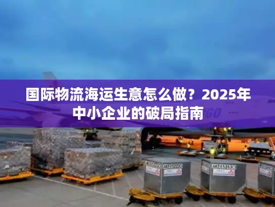 国际物流海运生意怎么做？2025年中小企业的破局指南