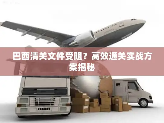 巴西清关文件受阻？高效通关实战方案揭秘