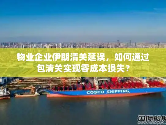 物业企业伊朗清关延误，如何通过包清关实现零成本损失？
