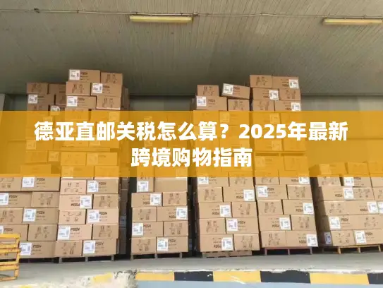 德亚直邮关税怎么算？2025年最新跨境购物指南