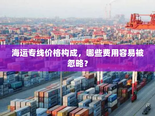 海运专线价格构成，哪些费用容易被忽略？