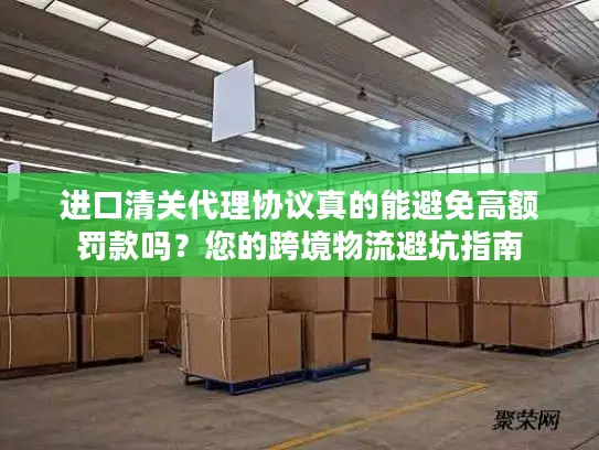 进口清关代理协议真的能避免高额罚款吗？您的跨境物流避坑指南