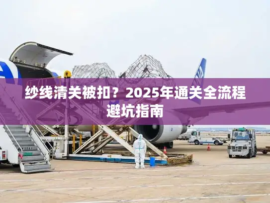 纱线清关被扣？2025年通关全流程避坑指南