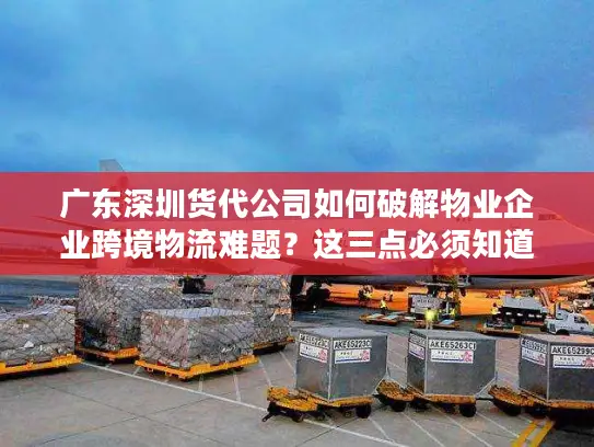 广东深圳货代公司如何破解物业企业跨境物流难题？这三点必须知道