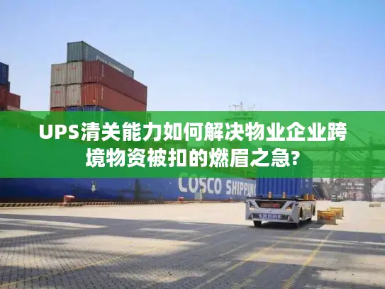UPS清关能力如何解决物业企业跨境物资被扣的燃眉之急?