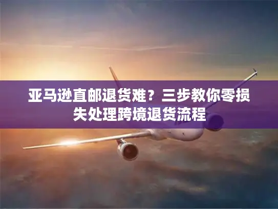 亚马逊直邮退货难？三步教你零损失处理跨境退货流程