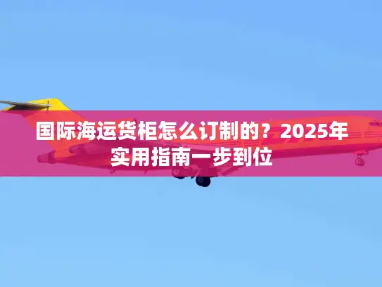 国际海运货柜怎么订制的？2025年实用指南一步到位