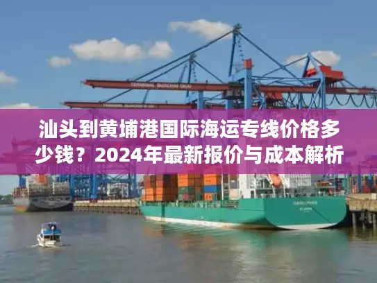 汕头到黄埔港国际海运专线价格多少钱？2024年最新报价与成本解析