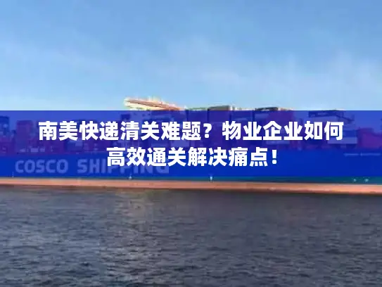 南美快递清关难题？物业企业如何高效通关解决痛点！