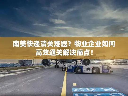 南美快递清关难题？物业企业如何高效通关解决痛点！