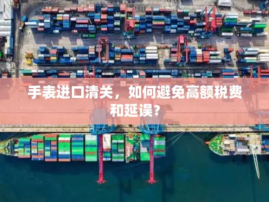 手表进口清关，如何避免高额税费和延误？