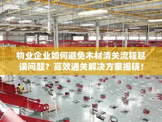 物业企业如何避免木材清关流程延误问题？高效通关解决方案揭晓！