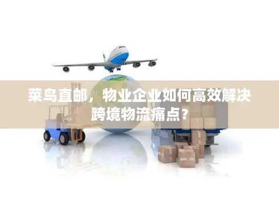 菜鸟直邮，物业企业如何高效解决跨境物流痛点？