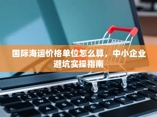 国际海运价格单位怎么算，中小企业避坑实操指南