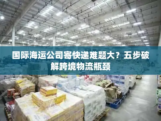 国际海运公司寄快递难题大？五步破解跨境物流瓶颈