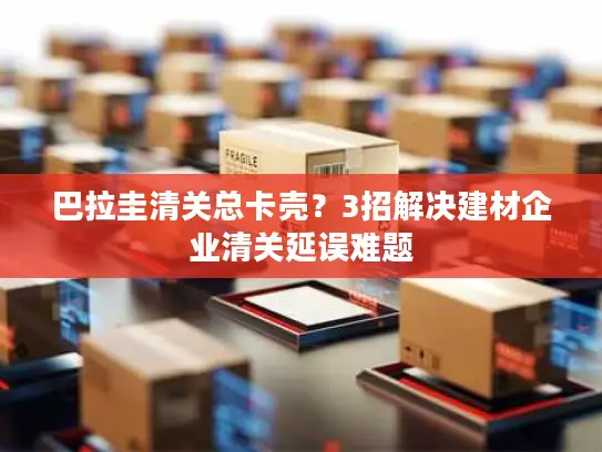 巴拉圭清关总卡壳？3招解决建材企业清关延误难题