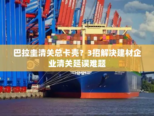 巴拉圭清关总卡壳？3招解决建材企业清关延误难题