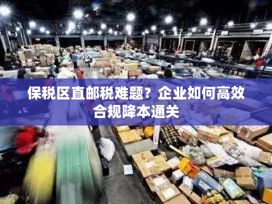 保税区直邮税难题？企业如何高效合规降本通关