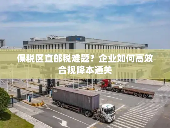 保税区直邮税难题？企业如何高效合规降本通关