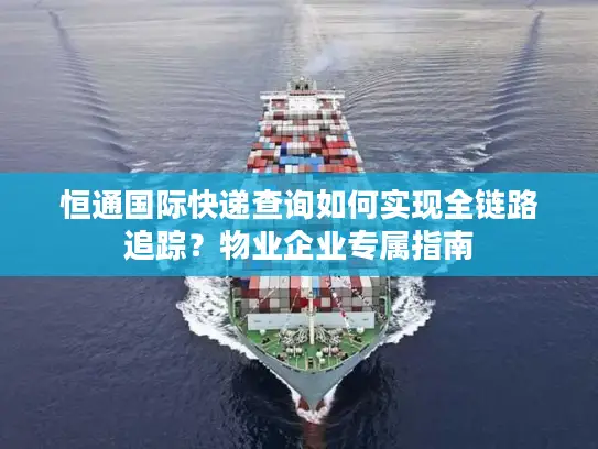 恒通国际快递查询如何实现全链路追踪？物业企业专属指南