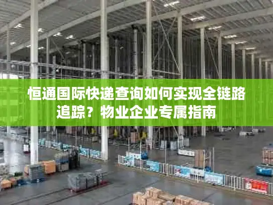 恒通国际快递查询如何实现全链路追踪？物业企业专属指南