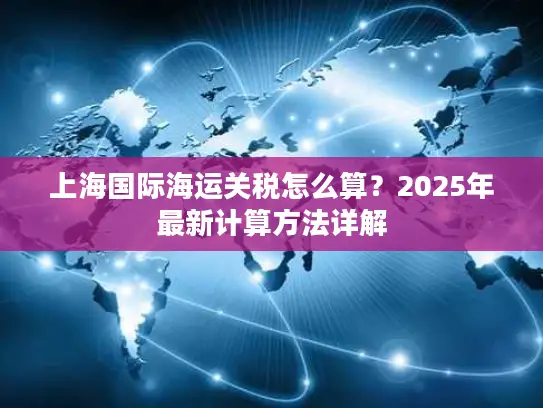上海国际海运关税怎么算？2025年最新计算方法详解