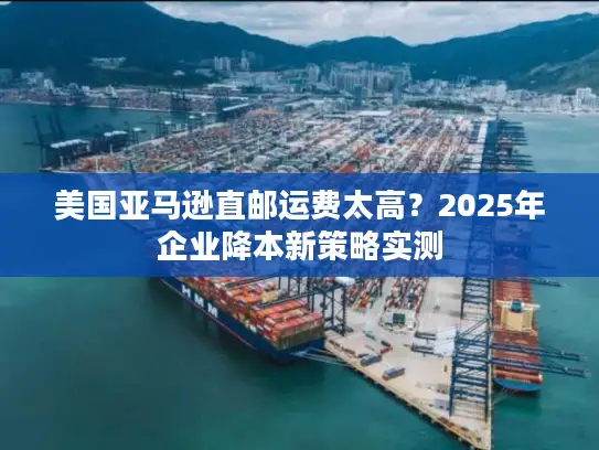 美国亚马逊直邮运费太高？2025年企业降本新策略实测