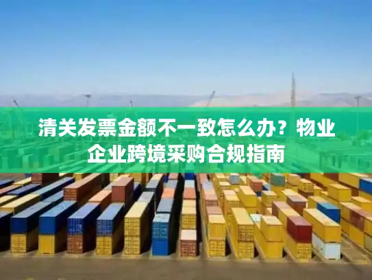 清关发票金额不一致怎么办？物业企业跨境采购合规指南