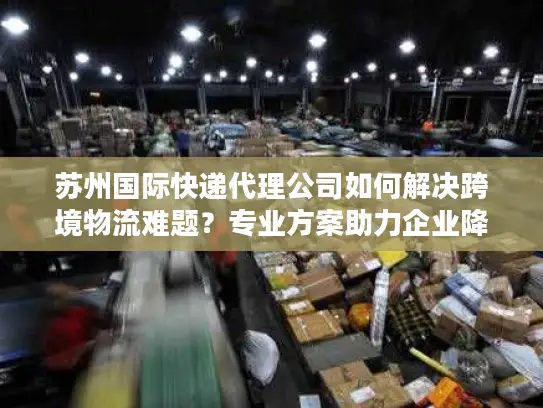 苏州国际快递代理公司如何解决跨境物流难题？专业方案助力企业降本增效