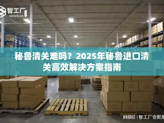 秘鲁清关难吗？2025年秘鲁进口清关高效解决方案指南