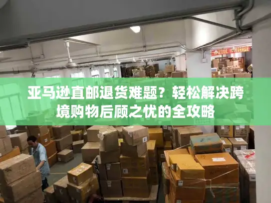 亚马逊直邮退货难题？轻松解决跨境购物后顾之忧的全攻略