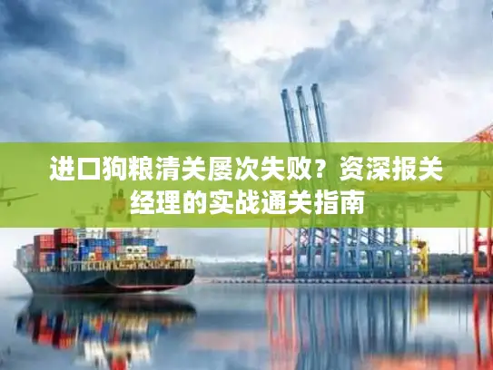 进口狗粮清关屡次失败？资深报关经理的实战通关指南