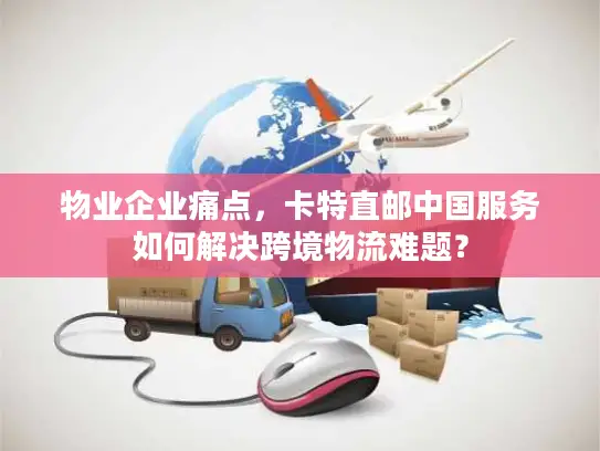 物业企业痛点，卡特直邮中国服务如何解决跨境物流难题？